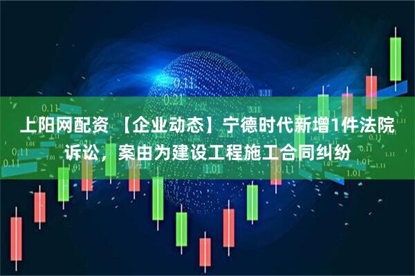 上阳网配资 【企业动态】宁德时代新增1件法院诉讼，案由为建设工程施工合同纠纷