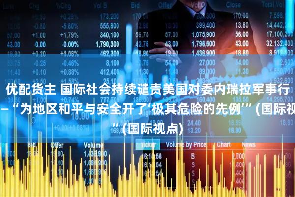 优配货主 国际社会持续谴责美国对委内瑞拉军事行动——“为地区和平与安全开了‘极其危险的先例’”(国际视点)