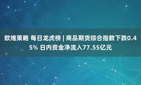 欧维策略 每日龙虎榜 | 商品期货综合指数下跌0.45% 日内资金净流入77.55亿元