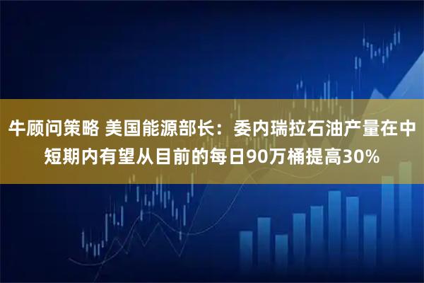 牛顾问策略 美国能源部长：委内瑞拉石油产量在中短期内有望从目前的每日90万桶提高30%