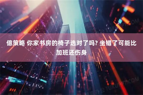 億策略 你家书房的椅子选对了吗? 坐错了可能比加班还伤身