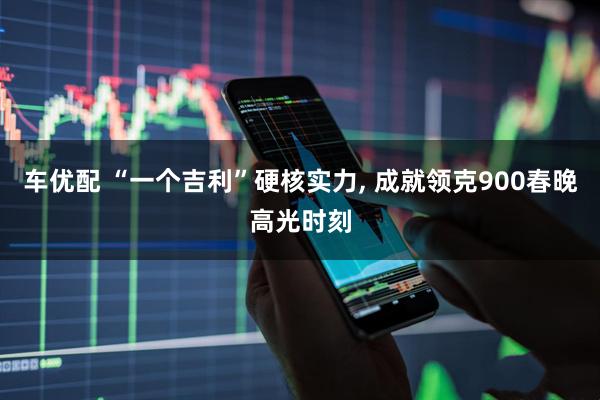 车优配 “一个吉利”硬核实力, 成就领克900春晚高光时刻