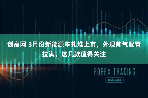 创高网 3月份新能源车扎堆上市，外观帅气配置拉满，这几款值得关注