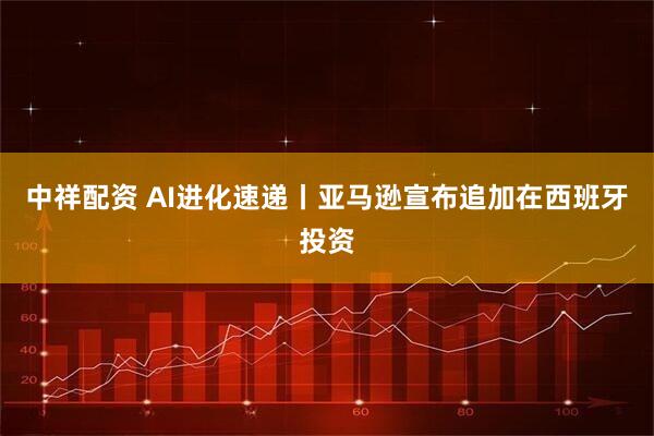 中祥配资 AI进化速递丨亚马逊宣布追加在西班牙投资
