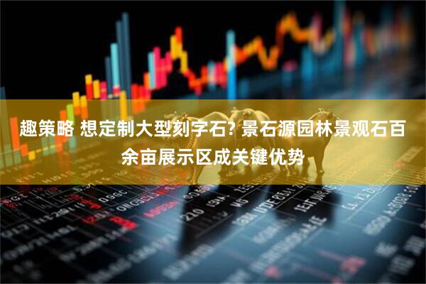 趣策略 想定制大型刻字石? 景石源园林景观石百余亩展示区成关键优势