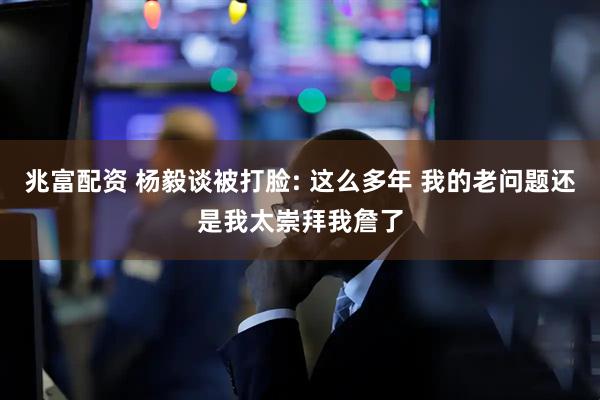兆富配资 杨毅谈被打脸: 这么多年 我的老问题还是我太崇拜我詹了